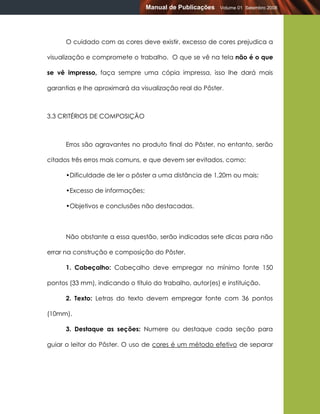 Manual de Publicações    Volume 01 Setembro 2008




      O cuidado com as cores deve existir, excesso de cores prejudica a

visualização e compromete o trabalho. O que se vê na tela não é o que

se vê impresso, faça sempre uma cópia impressa, isso lhe dará mais

garantias e lhe aproximará da visualização real do Pôster.



3.3 CRITÉRIOS DE COMPOSIÇÃO



      Erros são agravantes no produto final do Pôster, no entanto, serão

citados três erros mais comuns, e que devem ser evitados, como:

      •Dificuldade de ler o pôster a uma distância de 1,20m ou mais;

      •Excesso de informações;

      •Objetivos e conclusões não destacadas.



      Não obstante a essa questão, serão indicadas sete dicas para não

errar na construção e composição do Pôster.

      1. Cabeçalho: Cabeçalho deve empregar no mínimo fonte 150

pontos (33 mm), indicando o título do trabalho, autor(es) e instituição.

      2. Texto: Letras do texto devem empregar fonte com 36 pontos

(10mm).

      3. Destaque as seções: Numere ou destaque cada seção para

guiar o leitor do Pôster. O uso de cores é um método efetivo de separar
 