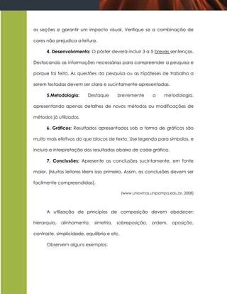 as seções e garantir um impacto visual. Verifique se a combinação de

cores não prejudica a leitura.

      4. Desenvolvimento: O pôster deverá incluir 3 a 5 breves sentenças.

Destacando as informações necessárias para compreender a pesquisa e

porque foi feita. As questões da pesquisa ou as hipóteses de trabalho a

serem testadas devem ser clara e sucintamente apresentadas.

      5.Metodologia:      Destaque       brevemente          a    metodologia,

apresentando apenas detalhes de novos métodos ou modificações de

métodos já utilizados.

      6. Gráficos: Resultados apresentados sob a forma de gráficos são

muito mais efetivos do que blocos de texto. Use legenda para símbolos, e

incluía a interpretação dos resultados abaixo de cada gráfico.

      7. Conclusões: Apresente as conclusões sucintamente, em fonte

maior. (Muitos leitores lêem isso primeiro. Assim, as conclusões devem ser

facilmente compreendidas).

                                             (www.uniovinos.unipampa.edu.br, 2008)




      A utilização de princípios de composição devem obedecer:

hierarquia,   alinhamento,   simetria,   sobreposição,      ordem,    oposição,

contraste, simplicidade, equilíbrio e etc.

      Observem alguns exemplos:
 