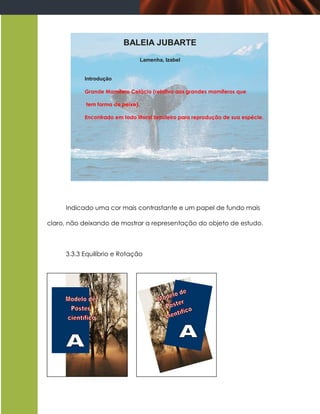BALEIA JUBARTE
                                   Lamenha, Izabel


           Introdução

           Grande Mamífero Cetácio (relativo aos grandes mamíferos que

            tem forma de peixe).

           Encontrado em todo litoral brasileiro para reprodução de sua espécie.




     Indicado uma cor mais contrastante e um papel de fundo mais

claro, não deixando de mostrar a representação do objeto de estudo.



     3.3.3 Equilíbrio e Rotação
 