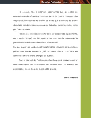 Manual de Publicações   Volume 01 Setembro 2008




      No entanto, não é incomum observarmos que as sessões de

apresentação de pôsteres ocorrem em locais de grande concentração

de público participantes do evento, de modo que a atenção do leitor é

disputada por dezenas ou centenas de trabalhos expostos, muitas vezes

por áreas ou temas.

      Nesse caso, o interesse do leitor deve ser despertado rapidamente,

ou o pôster poderá ser lido apenas por uma restrita população já

previamente interessada na temática apresentada.

Por isso, o que vale também, além da temática relevante para o leitor, o

pôster deve conter elementos gráficos interessantes e chamativos, no

sentido de atrair e reter a atenção do público.

      Com o Manual de Publicações Científicas será possível construir

adequadamente um instrumento de acordo com as normas de

publicações e com dicas de elaboração gráfica.



                                                         Izabel Lamenha
 