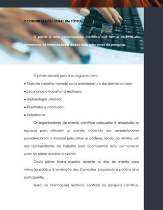 2 CONSIDERAÇÕES SOBRE UM PÔSTER



      O pôster é uma comunicação científica que tem o objetivo de

demonstrar as informações e dados mais relevantes da pesquisa.




      O pôster deverá possuir os seguintes itens:

● Título do trabalho, nome(s) do(s) orientador(s) e dos demais autores;

● Local onde o trabalho foi realizado;

● Metodologia utilizada;

● Resultados e conclusão;

● Referências.

      Os organizadores do evento científico colocarão à disposição os

espaços para afixarem os painéis, cabendo aos apresentadores

providenciarem o material para afixar os pôsteres, tendo, no mínimo, um

dos representantes do trabalho para acompanhar e/ou permanecer

junto ao pôster durante o evento;

      Cada pôster ficará exposto durante os dias do evento para

visitação pública e avaliação das Comissões Julgadoras e público alvo

participante;

      Todas as informações relativas, contidas na pesquisa cientifica,
 