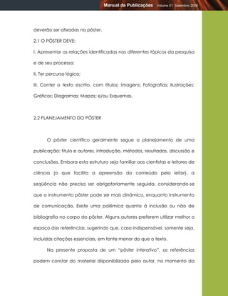 Manual de Publicações   Volume 01 Setembro 2008




deverão ser afixadas no pôster.

2.1 O PÔSTER DEVE:

I. Apresentar as relações identificadas nos diferentes tópicos da pesquisa

e de seu processo;

II. Ter percurso lógico;

III. Conter o texto escrito, com títulos; Imagens; Fotografias; Ilustrações;

Gráficos; Diagramas; Mapas; e/ou Esquemas.



2.2 PLANEJAMENTO DO PÔSTER



      O pôster científico geralmente segue o planejamento de uma

publicação: título e autores, introdução, métodos, resultados, discussão e

conclusões. Embora esta estrutura seja familiar aos cientistas e leitores de

ciência (o que facilita a apreensão do conteúdo pelo leitor), a

seqüência não precisa ser obrigatoriamente seguida, considerando-se

que o instrumento pôster pode ser mais dinâmico, enquanto instrumento

de comunicação. Existe uma polêmica quanto à inclusão ou não de

bibliografia no corpo do pôster. Alguns autores preferem utilizar melhor o

espaço das referências, sugerindo que, caso indispensável, somente seja,

incluídas citações essenciais, em fonte menor do que o texto.

      Na presente proposta de um “pôster interativo”, as referências

podem constar do material disponibilizado pelo autor, no momento da
 