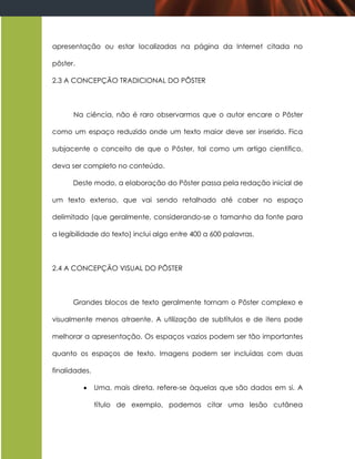 apresentação ou estar localizadas na página da Internet citada no

pôster.

2.3 A CONCEPÇÃO TRADICIONAL DO PÔSTER



      Na ciência, não é raro observarmos que o autor encare o Pôster

como um espaço reduzido onde um texto maior deve ser inserido. Fica

subjacente o conceito de que o Pôster, tal como um artigo científico,

deva ser completo no conteúdo.

      Deste modo, a elaboração do Pôster passa pela redação inicial de

um texto extenso, que vai sendo retalhado até caber no espaço

delimitado (que geralmente, considerando-se o tamanho da fonte para

a legibilidade do texto) inclui algo entre 400 a 600 palavras.



2.4 A CONCEPÇÃO VISUAL DO PÔSTER



      Grandes blocos de texto geralmente tornam o Pôster complexo e

visualmente menos atraente. A utilização de subtítulos e de itens pode

melhorar a apresentação. Os espaços vazios podem ser tão importantes

quanto os espaços de texto. Imagens podem ser incluídas com duas

finalidades.

              Uma, mais direta, refere-se àquelas que são dados em si. A

               título de exemplo, podemos citar uma lesão cutânea
 