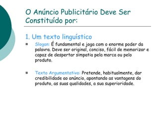 O Anúncio Publicitário Deve Ser 
Constituído por: 
1. Um texto linguístico 
Slogan: É fundamental e joga com o enorme poder da 
palavra. Deve ser original, conciso, fácil de memorizar e 
capaz de despertar simpatia pela marca ou pelo 
produto. 
Texto Argumentativo: Pretende, habitualmente, dar 
credibilidade ao anúncio, apontando as vantagens do 
produto, as suas qualidades, a sua superioridade. 
 