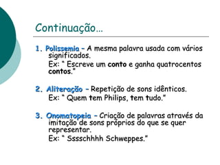 Continuação… 
11.. PPoolliisssseemmiiaa –– AA mmeessmmaa ppaallaavvrraa uussaaddaa ccoomm vváárriiooss 
ssiiggnniiffiiccaaddooss.. 
EExx:: ““ EEssccrreevvee uumm ccoonnttoo ee ggaannhhaa qquuaattrroocceennttooss 
ccoonnttooss..”” 
22.. AAlliitteerraaççããoo –– RReeppeettiiççããoo ddee ssoonnss iiddêênnttiiccooss.. 
EExx:: ““ QQuueemm tteemm PPhhiilliippss,, tteemm ttuuddoo..”” 
33.. OOnnoommaattooppeeiiaa –– CCrriiaaççããoo ddee ppaallaavvrraass aattrraavvééss ddaa 
iimmiittaaççããoo ddee ssoonnss pprróópprriiooss ddoo qquuee ssee qquueerr 
rreepprreesseennttaarr.. 
EExx:: ““ SSsssssscchhhhhhhh SScchhwweeppppeess..”” 
 