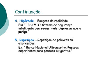 Continuação… 
44.. HHiippéérrbboollee –– EExxaaggeerroo ddaa rreeaalliiddaaddee.. 
EExx:: ““ IIPPSSTTMM.. OO ssiisstteemmaa ddee sseegguurraannççaa 
iinntteelliiggeennttee qquuee rreeaaggee mmaaiiss ddeepprreessssaa qquuee oo 
ppeerriiggoo..”” 
55.. RReeppeettiiççããoo –– RReeppeettiiççããoo ddee ppaallaavvrraass oouu 
eexxpprreessssõõeess.. 
EExx:: ““ BBaannccoo NNaacciioonnaall UUllttrraammaarriinnoo.. PPeessssooaass 
eexxppeerriieenntteess ppaarraa ppeessssooaass eexxiiggeenntteess..”” 
 