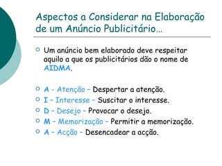 Aspectos a Considerar na Elaboração 
de um Anúncio Publicitário… 
 Um anúncio bem elaborado deve respeitar 
aquilo a que os publicitários dão o nome de 
AIDMA. 
 A - Atenção – Despertar a atenção. 
 I – Interesse – Suscitar o interesse. 
 D – Desejo – Provocar o desejo. 
 M – Memorização – Permitir a memorização. 
 A – Acção – Desencadear a acção. 
 