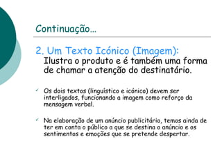 Continuação… 
2. Um Texto Icónico (Imagem): 
Ilustra o produto e é também uma forma 
de chamar a atenção do destinatário. 
 Os dois textos (linguístico e icónico) devem ser 
interligados, funcionando a imagem como reforço da 
mensagem verbal. 
 Na elaboração de um anúncio publicitário, temos ainda de 
ter em conta o público a que se destina o anúncio e os 
sentimentos e emoções que se pretende despertar. 
 