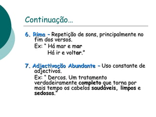 Continuação… 
66.. RRiimmaa –– RReeppeettiiççããoo ddee ssoonnss,, pprriinncciippaallmmeennttee nnoo 
ffiimm ddooss vveerrssooss.. 
EExx:: ““ HHáá mmaarr ee mmaarr 
HHáá iirr ee vvoollttaarr..”” 
77.. AAddjjeeccttiivvaaççããoo AAbbuunnddaannttee –– UUssoo ccoonnssttaannttee ddee 
aaddjjeeccttiivvooss.. 
EExx:: ““ DDeerrccooss.. UUmm ttrraattaammeennttoo 
vveerrddaaddeeiirraammeennttee ccoommpplleettoo qquuee ttoorrnnaa ppoorr 
mmaaiiss tteemmppoo ooss ccaabbeellooss ssaauuddáávveeiiss,, lliimmppooss ee 
sseeddoossooss..”” 
