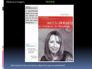 Observa a imagem.

TEXTO B
TEXTO
ARGUMENTATIVO 1
A

OSTEOPOROSE

afecta uma em cada
três mulheres com
mais de 50 anos.

Evitar esta doença
depende de si.
n AutoM
• o texto icónico
1. Identifica a recorte,
(cor,

TEXTO |

elei
mensagem
ARGUMENTATIVO
caracteres...);
APLICA: O texto p
1
2. Assinala o slogan.

LUXAÇÃO

AOSTEOPOROS
• o texto linguíst
3. Descreve o texto
ACR( simples
E afecta uma em
breve,
cada três
icónici CLAVÍCUL as
e com
mulheresenuncia
A qualit
mais de 50 anos.
4. Diz que outro texto
Evitar esta
doença depende
ling Num anúncio bem
de si.

5. De acordo com o
elal tos, contidos na
sigla AIDN
objec tence.

Este anúncio tem os mesmo objectivos que os anteriores?

 