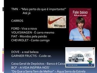 TMN - "Mais perto do que é importante!"
Até já
CARROS
FORD - Viva o novo
VOLKSWAGEN - É carro mesmo
FIAT - Movidos pela paixão
CHEVROLET - Conte comigo

DOVE - a real beleza
GARNIER FRUCTIS - Cuide-se.
Caixa Geral de Depósitos - Banco é Caixa
BCP - A VIDA INSPIRA-NOS'
"Do Que a Serra Tem de Melhor" ~ Água Serra da Estrela

 