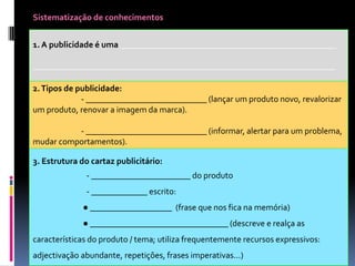 Sistematização de conhecimentos

1. A publicidade é uma __________________________________________________
______________________________________________________________________
2. Tipos de publicidade:
- ____________________________ (lançar um produto novo, revalorizar
um produto, renovar a imagem da marca).
- ____________________________ (informar, alertar para um problema,
mudar comportamentos).

3. Estrutura do cartaz publicitário:
- _______________________ do produto
- _____________ escrito:
● ___________________ (frase que nos fica na memória)

● ________________________________ (descreve e realça as
características do produto / tema; utiliza frequentemente recursos expressivos:
adjectivação abundante, repetições, frases imperativas...)

 