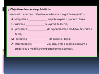 4. Objectivos do anúncio publicitário:
Um anúncio bem construído deve obedecer aos seguintes requisitos:
A - despertar a ______________ do público para o produto / tema;

I - suscitar o ______________ pelo produto / tema;
D - provocar o ______________ de experimentar o produto / defender o
tema;
M - permitir a ________________ do produto / tema;
A - desencadear a ___________, ou seja, levar o público a adquirir o
produto ou a modificar comportamentos e atitudes.

 