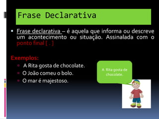 Frase Declarativa
 Frase declarativa – é aquela que informa ou descreve
um acontecimento ou situação. Assinalada com o
ponto final [ . ]

Exemplos:
 A Rita gosta de chocolate.
 O João comeu o bolo.
 O mar é majestoso.

A Rita gosta de
chocolate.

 