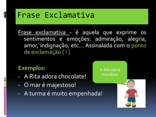 Frase Exclamativa
Frase exclamativa - é aquela que exprime os
sentimentos e emoções: admiração, alegria,
amor, indignação, etc… Assinalada com o ponto
de exclamação [ ! ]
Exemplos:
A Rita adora
chocolate!
- A Rita adora chocolate!
- O mar é majestoso!
- A turma é muito empenhada!

 