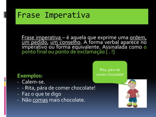 Frase Imperativa
Frase imperativa – é aquela que exprime uma ordem,
um pedido, um conselho. A forma verbal aparece no
imperativo ou forma equivalente. Assinalada como o
ponto final ou ponto de exclamação [ . !]

Exemplos:
- Calem-se.
- - Rita, pára de comer chocolate!
- Faz o que te digo
- Não comas mais chocolate.

Rita, pára de
comer chocolate!

 