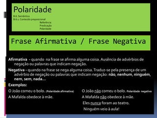 Polaridade
B.6. Semântica
B.6.1. Conteúdo preposicional
Referência
Predicação
Polaridade

Frase Afirmativa / Frase Negativa
Afirmativa - quando na frase se afirma alguma coisa. Ausência de advérbios de
negação ou palavras que indicam negação.
Negativa - quando na frase se nega alguma coisa. Traduz-se pela presença de um
advérbio de negação ou palavras que indicam negação: não, nenhum, ninguém,
nem, sem, nada…
Exemplos:
O João comeu o bolo. (Polaridade afirmativa)
O João não comeu o bolo. Polaridade negativa
A Mafalda obedece à mãe.
A Mafalda não obedece à mãe.
Eles nunca foram ao teatro.
Ninguém veio à aula!

 