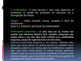 A publicidade é uma técnica / arte cujo objectivo é
promover a venda de produtos ou serviços ou a
divulgação de ideias.
Slogan - frase original, breve, simples e fácil de
memorizar.
Qual é o objectivo principal da publicidade?
Publicidade enganosa - A crise está por aí, muitos são
aqueles que oferecem dinheiro fácil, métodos milagrosos que
podem salvar a sua vida. Mas tenha cuidado com a publicidade
enganosa, porque de vigaristas está o mundo cheio…
Chama-se publicidade enganosa e nós estamos rodeados dela,
dizem que vamos ganhar um prémio quando na realidade somos
obrigados a aderir a um serviço para nos habilitarmos a ganhar
algo, que nunca vamos ganhar. E mesmo quando ganhamos
qualquer coisa, ela nunca corresponde à realidade. Existem os casos
extremos daqueles que nos prometem milhares de euros quando na
realidade tudo é feito com segundas intenções.

 