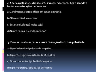 4. Altera a polaridade das seguintes frases, mantendo-lhes o sentido e

fazendo as alterações necessárias
a) Geralmente, gosto de ficar em casa no Inverno.
b) Não deixei o lume aceso.
c) Essa camisola está muito suja!
d) Nunca deixaste o portão aberto?

5. Escreve uma frase para cada um dos seguintes tipos e polaridades.

a) Tipo declarativo / polaridade negativa
b) Tipo interrogativo / polaridade afirmativa
c) Tipo exclamativo / polaridade negativa
d) Tipo imperativo/ polaridade afirmativa

 