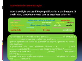 Actividade de sistematização

Após a audição destes diálogos publicitários e das imagens já
analisadas, completa o texto com as seguintes palavras:
ouvinte
não comercial ou institucional
aquisição
comercial
imagem
memorizar
argumento atitude
dar a conhecer
educar para a cidadania
atenção
desejo
vender
interesse
acção
convencer/ persuadir
publicidade
slogan
divulgar
sensibilizar
A publicidade é constituída por três partes: a…………………….. do produto, o
……………….., aquela frase que nos fica na memória e o …………………………….
que nos apresenta as razões da qualidade do objecto / produto ou a maisvalia da atitude.
A publicidade tem cinco objectivos: chamar a A………………….; criar
I……………..; provocar D……………… para chegar o momento da A…............
A publicidade serve para ……………………….. , ou seja, ………….. Determinado
produto ou …………………..
A publicidade a um produto serve para…………………… o espectador, o leitor
ou o ………… a adquiri-lo.

 