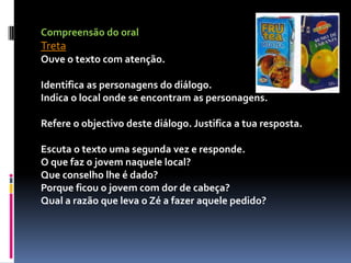 Compreensão do oral

Treta
Ouve o texto com atenção.
Identifica as personagens do diálogo.
Indica o local onde se encontram as personagens.
Refere o objectivo deste diálogo. Justifica a tua resposta.
Escuta o texto uma segunda vez e responde.
O que faz o jovem naquele local?
Que conselho lhe é dado?
Porque ficou o jovem com dor de cabeça?
Qual a razão que leva o Zé a fazer aquele pedido?

 