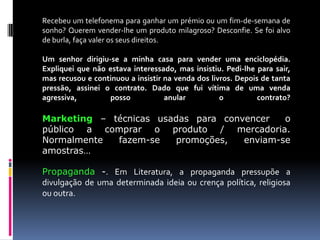 Recebeu um telefonema para ganhar um prémio ou um fim-de-semana de
sonho? Querem vender-lhe um produto milagroso? Desconfie. Se foi alvo
de burla, faça valer os seus direitos.
Um senhor dirigiu-se a minha casa para vender uma enciclopédia.
Expliquei que não estava interessado, mas insistiu. Pedi-lhe para sair,
mas recusou e continuou a insistir na venda dos livros. Depois de tanta
pressão, assinei o contrato. Dado que fui vítima de uma venda
agressiva,
posso
anular
o
contrato?

Marketing – técnicas usadas para convencer
o
público a comprar o produto / mercadoria.
Normalmente
fazem-se
promoções,
enviam-se
amostras…
Propaganda -. Em Literatura, a propaganda pressupõe a
divulgação de uma determinada ideia ou crença política, religiosa
ou outra.

 