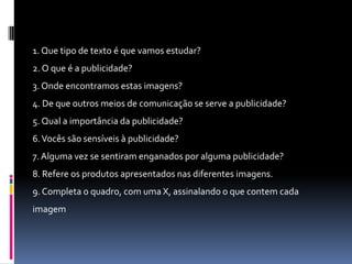 1. Que tipo de texto é que vamos estudar?
2. O que é a publicidade?

3. Onde encontramos estas imagens?
4. De que outros meios de comunicação se serve a publicidade?
5. Qual a importância da publicidade?
6. Vocês são sensíveis à publicidade?
7. Alguma vez se sentiram enganados por alguma publicidade?
8. Refere os produtos apresentados nas diferentes imagens.
9. Completa o quadro, com uma X, assinalando o que contem cada

imagem

 