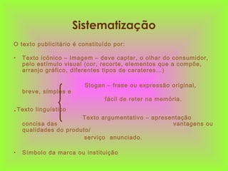 Sistematização
O texto publicitário é constituído por:
• Texto icónico – Imagem – deve captar, o olhar do consumidor,
pelo estímulo visual (cor, recorte, elementos que a compõe,
arranjo gráfico, diferentes tipos de carateres…)
Slogan – frase ou expressão original,
breve, simples e
fácil de reter na memória.
.Texto linguístico
Texto argumentativo – apresentação
concisa das vantagens ou
qualidades do produto/
serviço anunciado.
• Símbolo da marca ou instituição
 