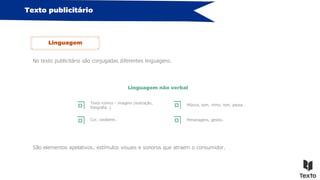 Texto publicitário
No texto publicitário são conjugadas diferentes linguagens.
Linguagem
Linguagem não verbal
São elementos apelativos, estímulos visuais e sonoros que atraem o consumidor.
Texto icónico – imagens (ilustração,
fotografia…)
Cor, carateres…
Música, som, ritmo, tom, pausa…
Personagens, gestos…
 