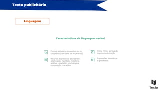 Texto publicitário
Linguagem
Características da linguagem verbal
Formas verbais no imperativo ou no
conjuntivo (com valor de imperativo).
Recursos expressivos abundantes:
adjetivação, hipérbole, metáfora,
anáfora, repetição, onomatopeia,
comparação, trocadilho…
Rima, ritmo, pontuação
expressiva/entoação…
Expressões idiomáticas
e provérbios.
 