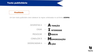 Texto publicitário
Um bom texto publicitário deve obedecer às regras sintetizadas no acrónimo AIDMA.
Finalidade
A
I
D
M
A
DESPERTAR A
CRIAR
PROVOCAR
CONDUZIR À
DESENCADEAR A
TENÇÃO
NTERESSE
ESEJO
EMORIZAÇÃO
ÇÃO
 