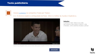 Texto publicitário
Visiona o anúncio da campanha «Todos por Todos».
2.
Anúncio da Liga Portuguesa Contra o Cancro em https://www.youtube.com/watch?v=cEVFFdi9T-M&ab_channel=likeaboss
2.1. O anúncio explora a ambiguidade da frase: «Ele é o melhor do mundo.» Explicita-a.
Solução:
O pronome «ele» refere-se ao João,
que venceu a luta contra o cancro, e não
a Ronaldo, como seríamos levados a pensar.
SOLUÇÃO
 