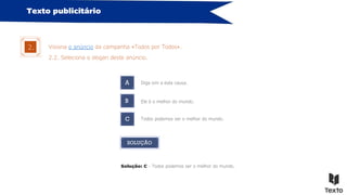 Texto publicitário
Visiona o anúncio da campanha «Todos por Todos».
2.
2.2. Seleciona o slogan deste anúncio.
A Diga sim a esta causa.
B
C
Ele é o melhor do mundo.
Todos podemos ser o melhor do mundo.
SOLUÇÃO
Solução: C - Todos podemos ser o melhor do mundo.
 