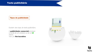 A publicidade comercial promove
a venda de um produto ou de uma
marca.
Tem um fim lucrativo.
Existem dois tipos de texto publicitário.
Texto publicitário
Tipos de publicidade
 