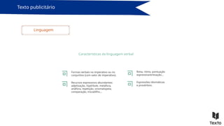 Texto publicitário
Linguagem
Características da linguagem verbal
Formas verbais no imperativo ou no
conjuntivo (com valor de imperativo).
Recursos expressivos abundantes:
adjetivação, hipérbole, metáfora,
anáfora, repetição, onomatopeia,
comparação, trocadilho…
Rima, ritmo, pontuação
expressiva/entoação…
Expressões idiomáticas
e provérbios.
 