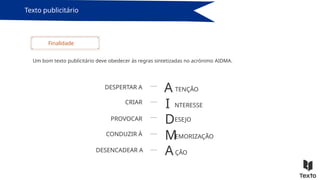 Texto publicitário
Um bom texto publicitário deve obedecer às regras sintetizadas no acrónimo AIDMA.
Finalidade
A
I
D
M
A
DESPERTAR A
CRIAR
PROVOCAR
CONDUZIR À
DESENCADEAR A
TENÇÃO
NTERESSE
ESEJO
EMORIZAÇÃO
ÇÃO
 