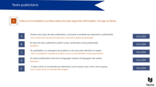 Texto publicitário
Indica se é verdadeira ou falsa cada uma das seguintes afirmações. Corrige as falsas.
A
Existem dois tipos de texto publicitário, consoante a entidade que apresenta a publicidade.
B
C
D
E
Os tipos de texto publicitário podem surgir combinados numa publicidade.
SOLUÇÃO
SOLUÇÃO
SOLUÇÃO
SOLUÇÃO
SOLUÇÃO
1.
As qualidades e as vantagens do produto ou da causa são referidas no slogan.
Os textos publicitários recorrem à linguagem verbal e à linguagem não verbal.
O texto icónico é constituído por elementos como música, som, ritmo, tom e pausa…
Falsa. Existem dois tipos de texto publicitário, consoante o objetivo da publicidade.
Verdadeira.
Falsa. As qualidades e vantagens do produto ou da causa são referidas no texto argumentativo.
Verdadeira.
Falsa. O texto icónico é constituído pelas imagens.
 