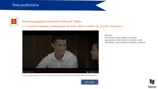 Texto publicitário
Visiona o anúncio da campanha «Todos por Todos».
2.
Anúncio da Liga Portuguesa Contra o Cancro em https://www.youtube.com/watch?v=cEVFFdi9T-M&ab_channel=likeaboss
2.1. O anúncio explora a ambiguidade da frase: «Ele é o melhor do mundo.» Explicita-a.
Solução:
O pronome «ele» refere-se ao João,
que venceu a luta contra o cancro, e não
a Ronaldo, como seríamos levados a pensar.
SOLUÇÃO
 