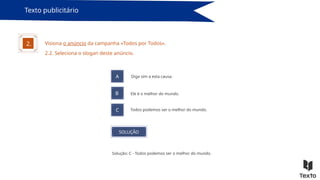 Texto publicitário
Visiona o anúncio da campanha «Todos por Todos».
2.
2.2. Seleciona o slogan deste anúncio.
A Diga sim a esta causa.
B
C
Ele é o melhor do mundo.
Todos podemos ser o melhor do mundo.
SOLUÇÃO
Solução: C - Todos podemos ser o melhor do mundo.
 