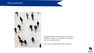 Já a publicidade institucional procura levar
o público a aderir a uma ideia, uma causa
ou um comportamento.
Texto publicitário
Tem um fim social, informativo, solidário…
 