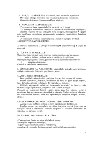 2. FUNÇÃO DA PUBLICIDADE – seduzir, fazer escândalo, argumentar.
   Deve atrair o tempo necessário para conservar a atenção do consumidor.
   O domínio da imagem (elementos gráficos, icónicos).

  3. MENSAGENS DA PUBLICIDADE
    1ª - mensagem literal ou denotada (é o que se vê em 1º lugar);
    2ª - mensagem associada ou conotada (o conjunto de sentidos mais longínquos);
    encontra-se difusa em toda a imagem, não é analógica, mas sugestiva. A ligação
entre significante e significado que passa pelas associações características da cultura
de massa;
    3ª - mensagem declarada ou referencial (é a marca ou o próprio produto).
4. OBJECTIVOS DA PUBLICIDADE:

A (atenção) I (interesse) D (desejo de comprar) [M (memorização)] A (acção de
comprar)

5. TÉCNICA DA PUBLICIDADE
Meios: televisão, internet, rádio, imprensa escrita, inscrições, cartaz, slogan,
    ↓    anúncio, folheto, catálogo, acção pessoal (relações públicas),…
Mensagem: linguagem do cliente, palavras-cheias e facilmente memorizáveis,
     ↓       concisão, dinamismo.
Comunicar → informar → convencer

6. SENTIMENTOS NA PUBLICIDADE: afectividade, ambição, amor-erotismo,
vaidade, curiosidade, felicidade, gula, humor, prazer,…

7. A MULHER E A PUBLICIDADE
    Duas qualidades são atribuídas e exigidas: deve ser bela no ser e útil no fazer.
    Beleza: cosméticos, perfumes, tratamentos de perda de peso, roupa, sapatos,
fatos-de-banho. A figura perfeita que deve agradar aos homens.
    Utilidade: esposa-mãe tradicional. Preocupação (neurótica) de limpeza, chão
brilhante, roupa super-branca, competição com vizinhas e amigas.
(Anúncio de casamento: homem oferece carro, casa, boa situação social e
económica. Boa apresentação, afectividade e educação. Mulher, exige-se educação,
boa dona-de-casa, honesta, séria, boa apresentação, simpática, simples, afectiva,
alegre.)

8. PUBLICIDADE COMO AGENTE E COMO ESPELHO SOCIAL
    Agente porque molda os gostos e opiniões e produz parte da ideologia.
    Espelho porque, para reproduzir os efeitos desejados, tem de jogar com as
tradições, mitos e referências culturais, religiosas e afectivas dominantes na
sociedade (no agregado social).

MARCAS DA LINGUAGEM PUBLICITÁRIA

- Predomínio da função apelativa; abolição da sintaxe;
- monopólio da palavra; tautologia;
- hipérbole; discurso totalizante de pormenores;
- paradoxo da conjunção dos incompatíveis ou identidade dos contrários;

                                                                                     2
 