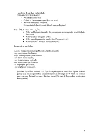 - ausência de verdade ou falsidade.
   TIPOS DE PUBLICIDADE
        • Privada (automóveis)
        • Colectiva (sem marca específica – os ovos)
        • Associativa (centro comercial)
        • Comunitária (educativa, anti-álcool, sida, rodoviária)

CRITÉRIOS DE AVALIAÇÃO
        • Valor publicitário (atenção do consumidor, compreensão, credibilidade,
           interesse).
        • Valor estético (imagem, texto).
        • Valor moral ( persuasão ou não, benéfico ou nocivo).
        • Valor cultural ( museus, outros anúncios).

Para realizar o trabalho:

Analise o seguinte anúncio publicitário, tendo em conta:
- os campos que ele abrange,
- a(s) mensagem(ns) que transmite,
- os meios a que recorre,
- os objectivos que pretende,
- os sentimentos que desperta,
- a linguagem que utiliza,
- as funções da linguagem.

   ( campos de análise: sinta-se 8x4; faça férias portuguesas; nasce leve e pura, bebe-se
   pura e leve, novo isqueiro bic, a sua mão sentirá a diferença; a 140 Km/h vai-se mais
   depressa num Renault Laguna; 3 lâminas numa; Petróleo de Portugal ao serviço dos
   Portugueses.)




                                                                                       3
 