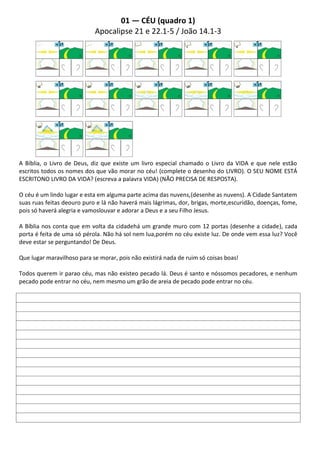 01 — CÉU (quadro 1)
                            Apocalipse 21 e 22.1-5 / João 14.1-3




A Bíblia, o Livro de Deus, diz que existe um livro especial chamado o Livro da VIDA e que nele estão
escritos todos os nomes dos que vão morar no céu! (complete o desenho do LIVRO). O SEU NOME ESTÁ
ESCRITONO LIVRO DA VIDA? (escreva a palavra VIDA) (NÃO PRECISA DE RESPOSTA).

O céu é um lindo lugar e esta em alguma parte acima das nuvens,(desenhe as nuvens). A Cidade Santatem
suas ruas feitas deouro puro e lá não haverá mais lágrimas, dor, brigas, morte,escuridão, doenças, fome,
pois só haverá alegria e vamoslouvar e adorar a Deus e a seu Filho Jesus.

A Bíblia nos conta que em volta da cidadehá um grande muro com 12 portas (desenhe a cidade), cada
porta é feita de uma só pérola. Não há sol nem lua,porém no céu existe luz. De onde vem essa luz? Você
deve estar se perguntando! De Deus.

Que lugar maravilhoso para se morar, pois não existirá nada de ruim só coisas boas!

Todos querem ir parao céu, mas não existeo pecado lá. Deus é santo e nóssomos pecadores, e nenhum
pecado pode entrar no céu, nem mesmo um grão de areia de pecado pode entrar no céu.
 