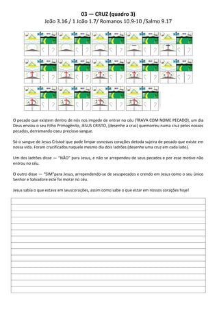 03 — CRUZ (quadro 3)
                João 3.16 / 1 João 1.7/ Romanos 10.9-10 /Salmo 9.17




O pecado que existem dentro de nós nos impede de entrar no céu (TRAVA COM NOME PECADO), um dia
Deus enviou o seu Filho Primogênito, JESUS CRISTO, (desenhe a cruz) quemorreu numa cruz pelos nossos
pecados, derramando oseu precioso sangue.

Só o sangue de Jesus Cristoé que pode limpar osnossos corações detoda sujeira de pecado que existe em
nossa vida. Foram crucificados naquele mesmo dia dois ladrões (desenhe uma cruz em cada lado).

Um dos ladrões disse — “NÃO” para Jesus, e não se arrependeu de seus pecados e por esse motivo não
entrou no céu.

O outro disse — “SIM”para Jesus, arrependendo-se de seuspecados e crendo em Jesus como o seu único
Senhor e Salvadore este foi morar no céu.

Jesus sabia o que estava em seuscorações, assim como sabe o que estar em nossos corações hoje!
 