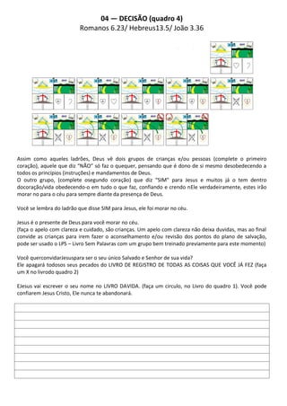 04 — DECISÃO (quadro 4)
                          Romanos 6.23/ Hebreus13.5/ João 3.36




Assim como aqueles ladrões, Deus vê dois grupos de crianças e/ou pessoas (complete o primeiro
coração), aquele que diz “NÃO” só faz o quequer, pensando que é dono de si mesmo desobedecendo a
todos os princípios (instruções) e mandamentos de Deus.
O outro grupo, (complete osegundo coração) que diz “SIM" para Jesus e muitos já o tem dentro
docoração/vida obedecendo-o em tudo o que faz, confiando e crendo nEle verdadeiramente, estes irão
morar no para o céu para sempre diante da presença de Deus.

Você se lembra do ladrão que disse SIM para Jesus, ele foi morar no céu.

Jesus é o presente de Deus para você morar no céu.
(faça o apelo com clareza e cuidado, são crianças. Um apelo com clareza não deixa duvidas, mas ao final
convide as crianças para irem fazer o aconselhamento e/ou revisão dos pontos do plano de salvação,
pode ser usado o LPS – Livro Sem Palavras com um grupo bem treinado previamente para este momento)

Você querconvidarJesuspara ser o seu único Salvado e Senhor de sua vida?
Ele apagará todosos seus pecados do LIVRO DE REGISTRO DE TODAS AS COISAS QUE VOCÊ JÁ FEZ (faça
um X no livrodo quadro 2)

EJesus vai escrever o seu nome no LIVRO DAVIDA. (faça um circulo, no Livro do quadro 1). Você pode
confiarem Jesus Cristo, Ele nunca te abandonará.
 
