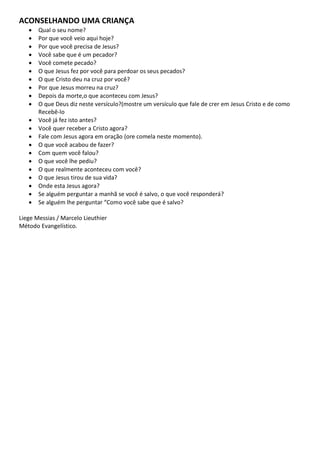 ACONSELHANDO UMA CRIANÇA
      Qual o seu nome?
      Por que você veio aqui hoje?
      Por que você precisa de Jesus?
      Você sabe que é um pecador?
      Você comete pecado?
      O que Jesus fez por você para perdoar os seus pecados?
      O que Cristo deu na cruz por você?
      Por que Jesus morreu na cruz?
      Depois da morte,o que aconteceu com Jesus?
      O que Deus diz neste versículo?(mostre um versículo que fale de crer em Jesus Cristo e de como
       Recebê-lo
      Você já fez isto antes?
      Você quer receber a Cristo agora?
      Fale com Jesus agora em oração (ore comela neste momento).
      O que você acabou de fazer?
      Com quem você falou?
      O que você lhe pediu?
      O que realmente aconteceu com você?
      O que Jesus tirou de sua vida?
      Onde esta Jesus agora?
      Se alguém perguntar a manhã se você é salvo, o que você responderá?
      Se alguém lhe perguntar “Como você sabe que é salvo?

Liege Messias / Marcelo Lieuthier
Método Evangelístico.
 