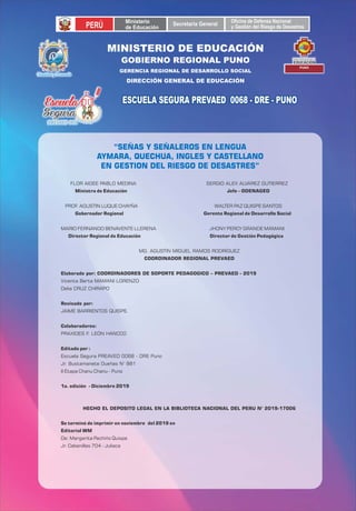 GOBIERNO REGIONAL PUNO
GERENCIA REGIONAL DE DESARROLLO SOCIAL
DIRECCIÓN GENERAL DE EDUCACIÓN
PERÚ Ministerio
de Educación Secretaria General OficinadeDefensaNacional
yGestióndelRiesgodeDesastres
DIRECCIÓN REGIONAL DE
EDUCACIÓN
PUNO
Identidad y Desarrollo
ESCUELA SEGURA PREVAED 0068 - DRE - PUNOESCUELA SEGURA PREVAED 0068 - DRE - PUNOESCUELA SEGURA PREVAED 0068 - DRE - PUNO
Director Regional de Educación Director de Gestión Pedagógica
PROF. AGUSTIN LUQUE CHAYÑA WALTER PAZ QUISPE SANTOS
Ministra de Educación Jefe – ODENAGED
MARIO FERNANDO BENAVENTE LLERENA JHONY PERCY GRANDE MAMANI
COORDINADOR REGIONAL PREVAED
Colaboradores:
MG. AGUSTÍN MIGUEL RAMOS RODRÍGUEZ
FLOR AIDEE PABLO MEDINA SERGIO ALEX ALVAREZ GUTIERREZ
Gobernador Regional Gerente Regional de Desarrollo Social
Elaborado por: COORDINADORES DE SOPORTE PEDAGOGICO – PREVAED - 2019
Revisado por:
JAIME BARRIENTOS QUISPE.
Delia CRUZ CHIRAPO
Vicenta Berta MAMANI LORENZO
Escuela Segura PREAVED 0068 - DRE Puno
PRAXIDES F. LEÓN HANCCO
Editado por :
Jr. Bustamanete Dueñas N° 881
II Etapa Chanu Chanu - Puno
1a. edición - Diciembre 2019
De: Margarita Pachiño Quispe
Se terminó de imprimir en noviembre del 2019 en
Editorial WM
HECHO EL DEPOSITO LEGAL EN LA BIBLIOTECA NACIONAL DEL PERU N° 2019-17006
Jr. Cabanillas 704 - Juliaca
“SEÑAS Y SEÑALEROS EN LENGUA
AYMARA, QUECHUA, INGLES Y CASTELLANO
EN GESTION DEL RIESGO DE DESASTRES”
MINISTERIO DE EDUCACIÓN
 