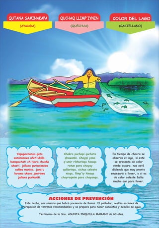 QUTANA SAMINAKAPA QUCHAQ LLIMP'IYNIN COLOR DEL LAGO
ACCIONES DE PREVENCIÓN
Yapupachanxa quta
saminakawa uñch'ukiña,
kunapachati ch'iyara chuxña
ukasti, jalluxa puriwxaniwa
sañwa munixa, janq'u
larama ukaxa janirawa
jalluxa purkaniti.
Chakra pachapi quchata
qhawanki. Chaypi yana
q'umir rikhurinqa hinaqa
ratun para chayay
qallarinqa, sichus celeste
nisqa, llimp'iy hinaqa
chayraqmim para chayanqa.
En tiempo de chacra se
observa el lago, si este
se presenta de color
verde oscuro, nos está
diciendo que muy pronto
empezará a llover, y si es
de color celeste falta
mucho aun para llover.
Este hecho, nos anuncia que habrá presencia de lluvias. El poblador, realiza acciones de
prerapación de terrenos recomendables y se prepara para hacer canaletas y desvíos de agua.
Testimonio de la Sra. ASUNTA INQUILLA MAMANI de 60 años.
(AYMARA) (QUECHUA) (CASTELLANO)
 