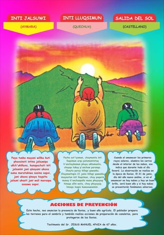 INTI JALSUWI INTI LLUQSIMUN SALIDA DEL SOL
ACCIONES DE PREVENCIÓN
Paya tunka mayani willka kuti
phaxsinsti intina jalsuwipa
uñch'ukiñaxa, kunapachati inti
jalsunini jani qinayani ukaxa
suma maratakiwa sasina sapxi,
jani ukaxa qinaya taypita
jalsuni ukasti jani wali maraspa
sasawa sapxi.
Chaymantapis 21 junio killapi qawanku
imaynatan inti lluqsimun, chay paqarin
munay k'anchaspalla mana phuyuyuq
hinaqa allin wata, chay phuyuyuq
hinaqa inapis kawasuwanmin.
Pacha sut'iyamun, chaymanta inti
lluqsimun urqu patamantataq
k'anchaykamun phuyu ukhumanta,
chayqa tukuy p'unchaw paranqa.
Chayta paray killapi qawanku.
Cuando el amanecer los primeros
rayos solares, alumbra los cerros
desde el interior de las nubes, eso
indica que durante todo el día
lloverá. La observación se realiza en
la época de lluvias. El 21 de junio,
día del año nuevo andino, si en el
amanecer no hay nubes y hay un buen
brillo, será buen año y si hay nubes
se presentarán fenómenos adversos.
Este hecho, nos anuncian la presencia de lluvias, y buen año agrícola. El poblador prepara
los terrenos para el sembrío y también realiza acciones de preparación de canaletas, para
protegerse de las lluvias.
Testimonio del Sr. JESUS MANUEL APAZA de 67 años.
(AYMARA) (QUECHUA) (CASTELLANO)
 