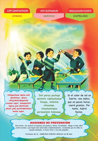 LUPI QHATXATASIRI INTI RUPHAKUN INSOLACION FUERTE
ACCIONES DE PREVENCIÓN
Jallupachana lupixa wali
qhatïntasi, ukaxa
chhijchhintañapataki
sasawa sapxi, kunapachati
lupixa jani qhatiraski
ukasti jallu purintañatakiwa
sasina sapxi.
Inti paray pachapi
anchata ruphaykamun
hinaqa, chikchin
chayanqa,
chaymantapas
parawanmin hamunqa.
Si el calor de sol es
fuerte, nos indica
que en pocas horas,
caerá granizo. Por
tanto, habrá
lluvias.
Testimonio del Sr. ANGELINO CHIRAPO ARISACA de 98 años.
Este hecho, nos anuncia la presencia de granizo y lluvias. El poblador, indaga si hubo niños
recién nacidos y que hayan sido enterrados clandestinamente, recomienda que los niños no
caminen desnudos, ni hacer llorar a los más pequeños.
(AYMARA) (QUECHUA) (CASTELLANO)
 